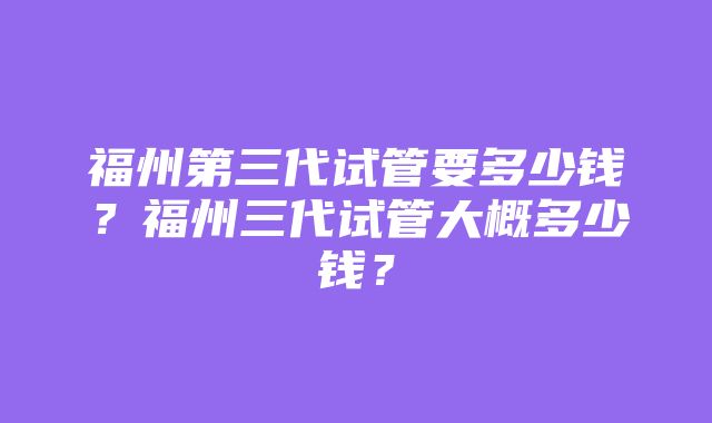 福州第三代试管要多少钱？福州三代试管大概多少钱？