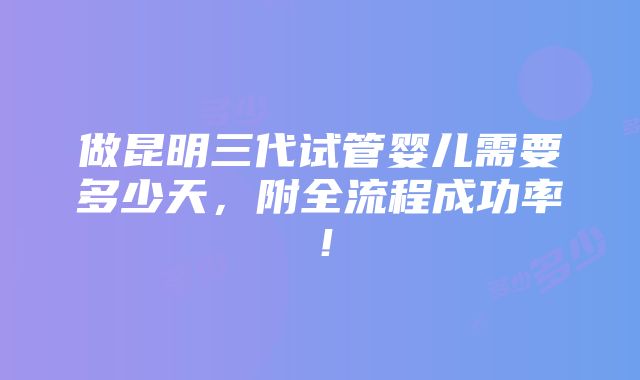 做昆明三代试管婴儿需要多少天，附全流程成功率！