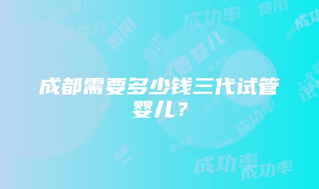 成都需要多少钱三代试管婴儿？