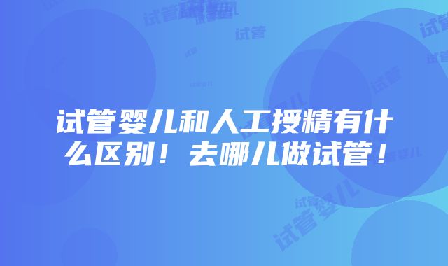 试管婴儿和人工授精有什么区别！去哪儿做试管！