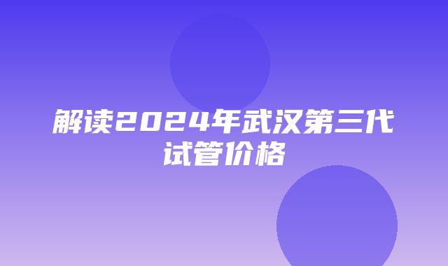 解读2024年武汉第三代试管价格