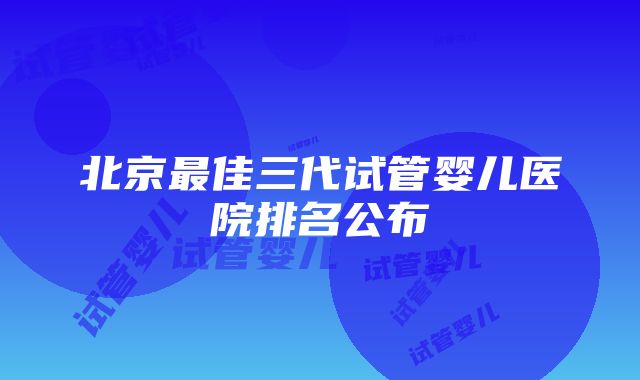 北京最佳三代试管婴儿医院排名公布