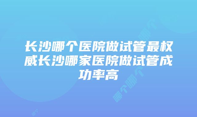 长沙哪个医院做试管最权威长沙哪家医院做试管成功率高