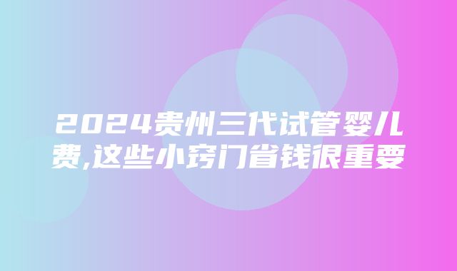 2024贵州三代试管婴儿费,这些小窍门省钱很重要