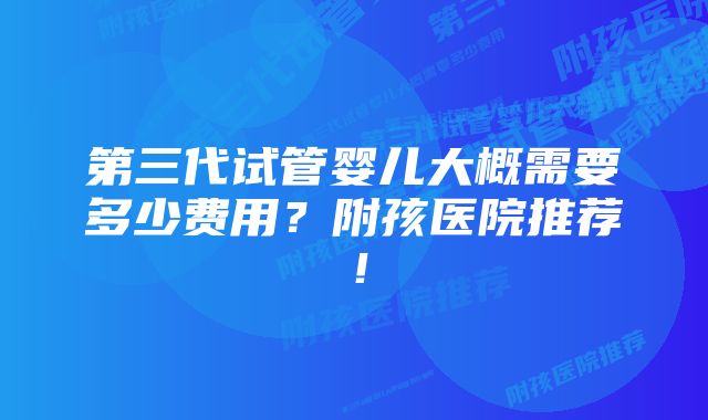 第三代试管婴儿大概需要多少费用？附孩医院推荐！