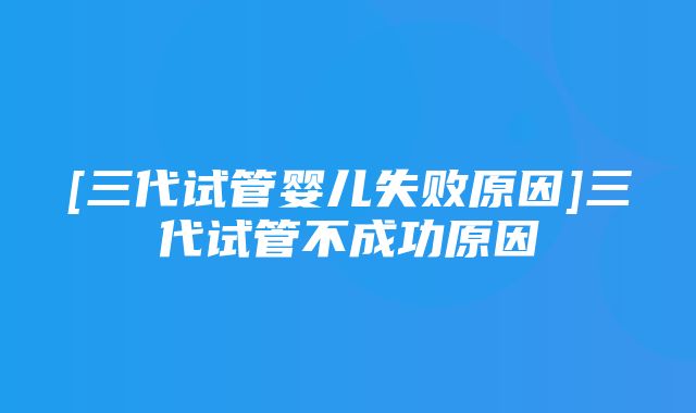 [三代试管婴儿失败原因]三代试管不成功原因