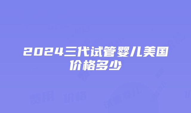 2024三代试管婴儿美国价格多少