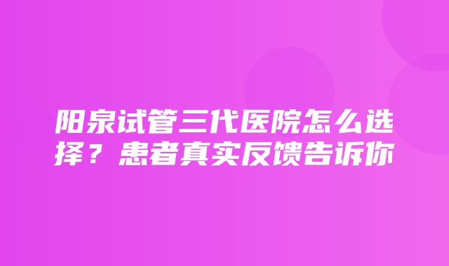 阳泉试管三代医院怎么选择？患者真实反馈告诉你