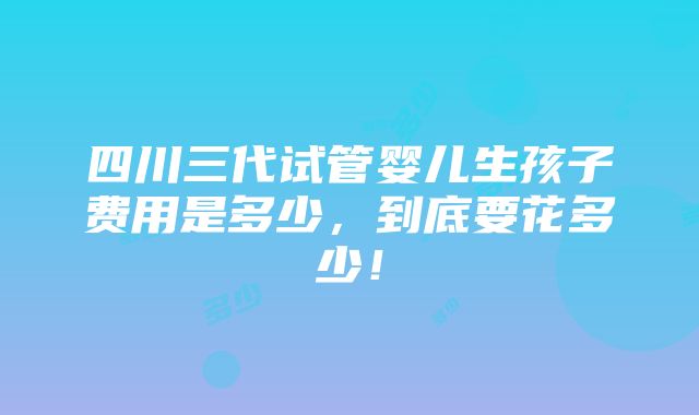 四川三代试管婴儿生孩子费用是多少，到底要花多少！