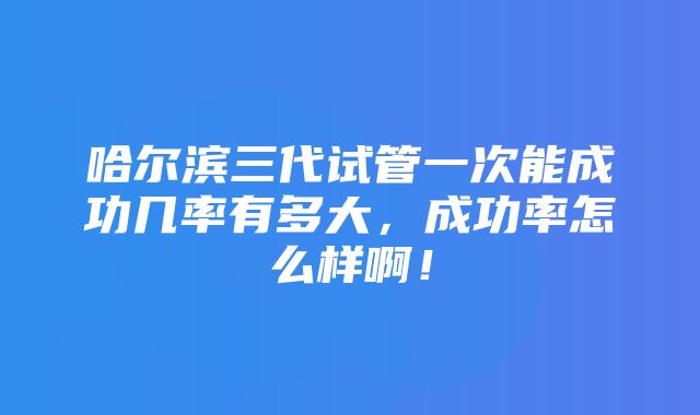 哈尔滨三代试管一次能成功几率有多大，成功率怎么样啊！