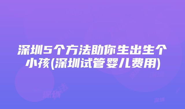 深圳5个方法助你生出生个小孩(深圳试管婴儿费用)