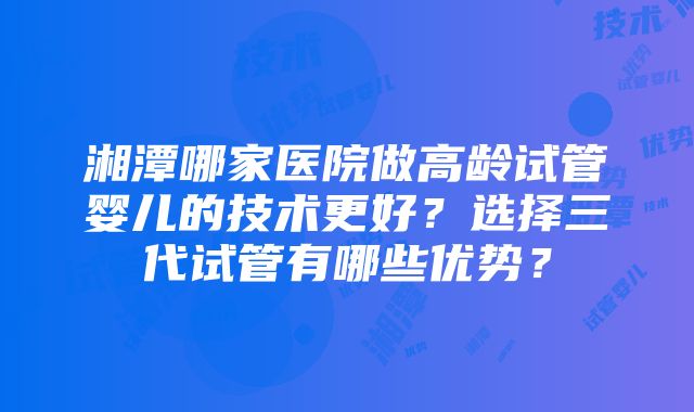 湘潭哪家医院做高龄试管婴儿的技术更好？选择三代试管有哪些优势？