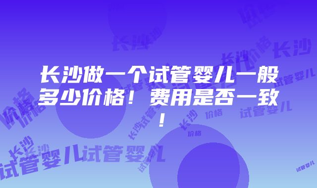 长沙做一个试管婴儿一般多少价格！费用是否一致！