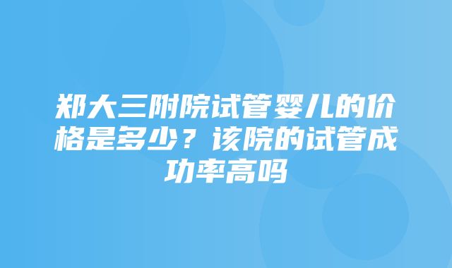 郑大三附院试管婴儿的价格是多少？该院的试管成功率高吗