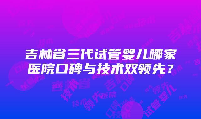 吉林省三代试管婴儿哪家医院口碑与技术双领先？