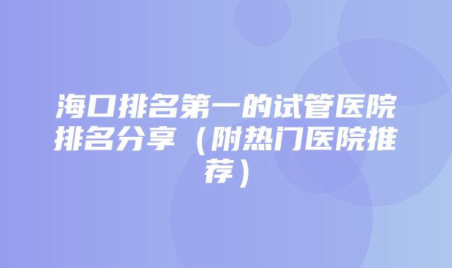 海口排名第一的试管医院排名分享（附热门医院推荐）