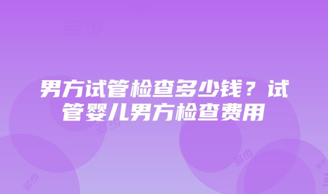 男方试管检查多少钱？试管婴儿男方检查费用