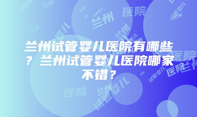 兰州试管婴儿医院有哪些？兰州试管婴儿医院哪家不错？