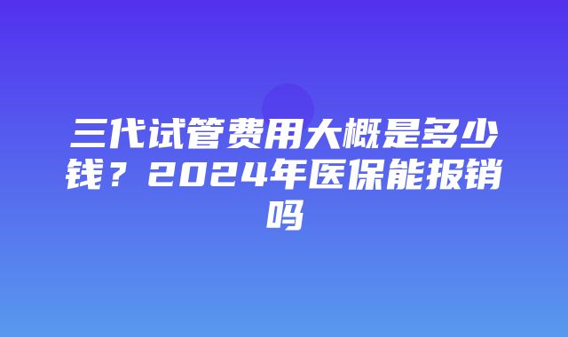 三代试管费用大概是多少钱？2024年医保能报销吗