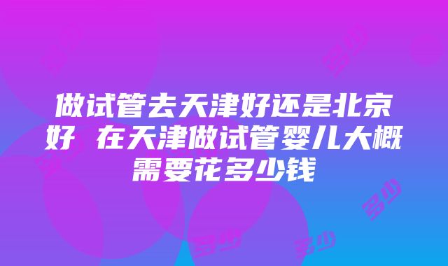 做试管去天津好还是北京好 在天津做试管婴儿大概需要花多少钱