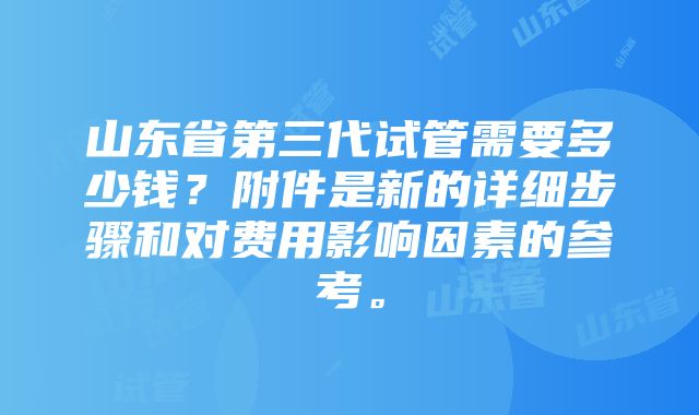 山东省第三代试管需要多少钱？附件是新的详细步骤和对费用影响因素的参考。