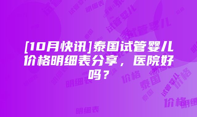 [10月快讯]泰国试管婴儿价格明细表分享，医院好吗？