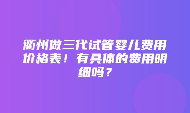 衢州做三代试管婴儿费用价格表！有具体的费用明细吗？