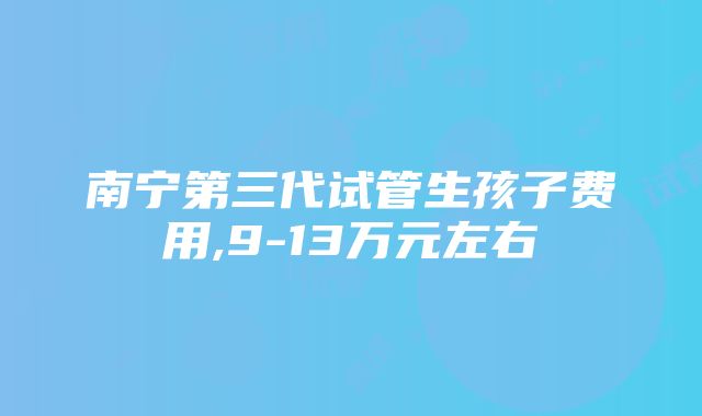 南宁第三代试管生孩子费用,9-13万元左右