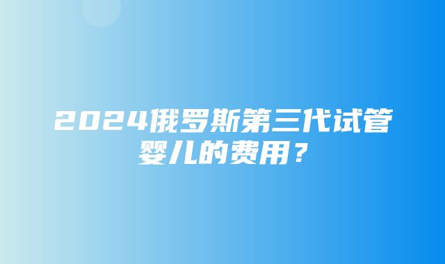 2024俄罗斯第三代试管婴儿的费用？