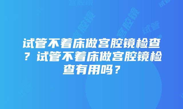 试管不着床做宫腔镜检查？试管不着床做宫腔镜检查有用吗？