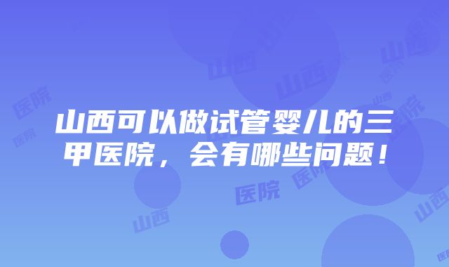 山西可以做试管婴儿的三甲医院，会有哪些问题！