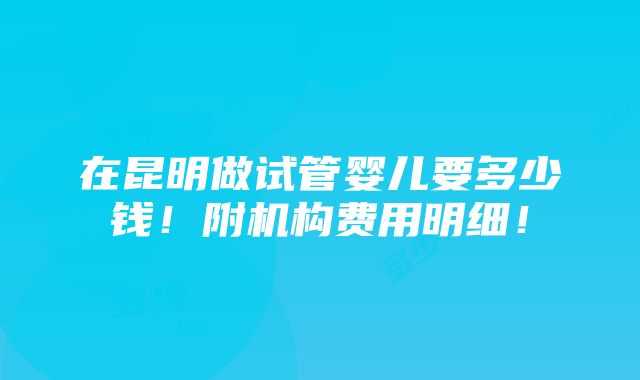 在昆明做试管婴儿要多少钱！附机构费用明细！