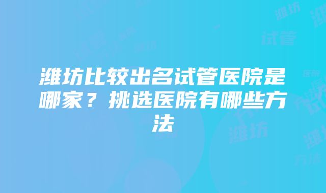 潍坊比较出名试管医院是哪家？挑选医院有哪些方法