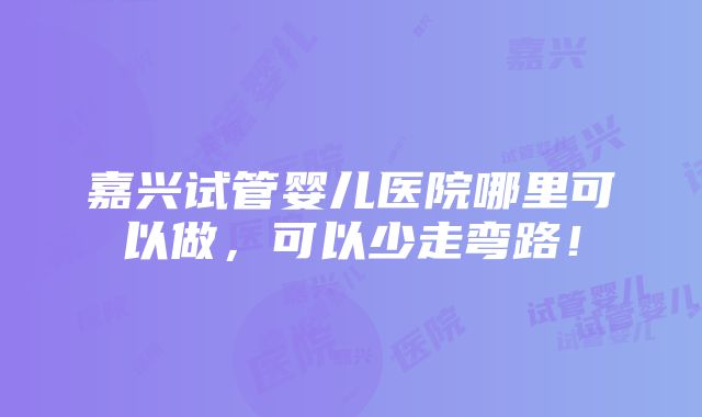 嘉兴试管婴儿医院哪里可以做，可以少走弯路！