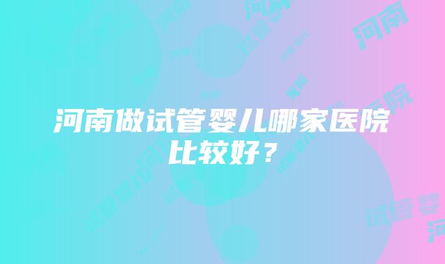 河南做试管婴儿哪家医院比较好？