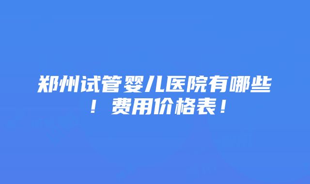 郑州试管婴儿医院有哪些！费用价格表！