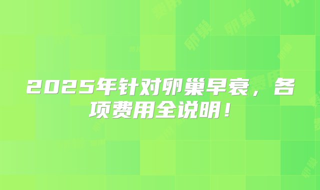 2025年针对卵巢早衰，各项费用全说明！