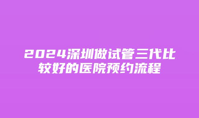 2024深圳做试管三代比较好的医院预约流程