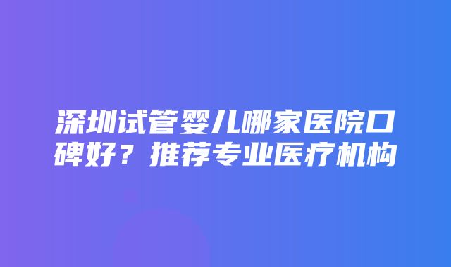 深圳试管婴儿哪家医院口碑好？推荐专业医疗机构