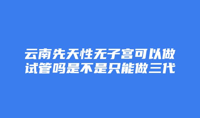 云南先天性无子宫可以做试管吗是不是只能做三代