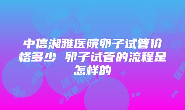 中信湘雅医院卵子试管价格多少 卵子试管的流程是怎样的