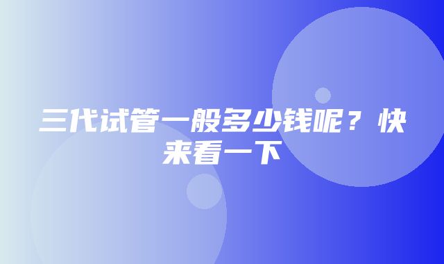 三代试管一般多少钱呢？快来看一下