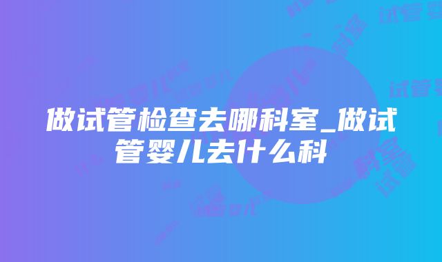 做试管检查去哪科室_做试管婴儿去什么科