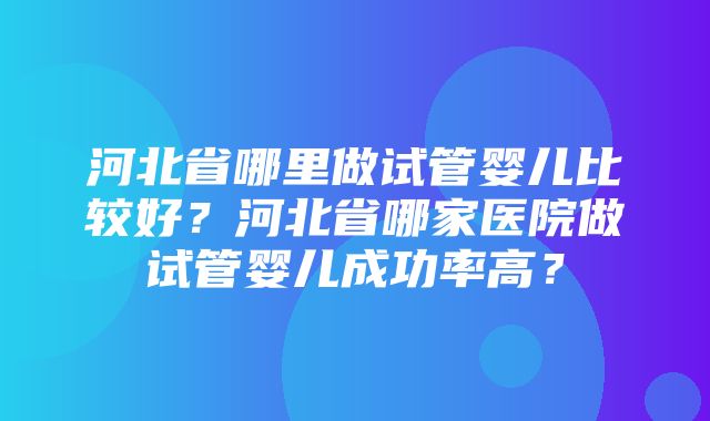 河北省哪里做试管婴儿比较好？河北省哪家医院做试管婴儿成功率高？