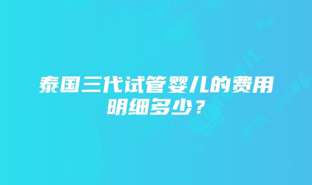 泰国三代试管婴儿的费用明细多少？