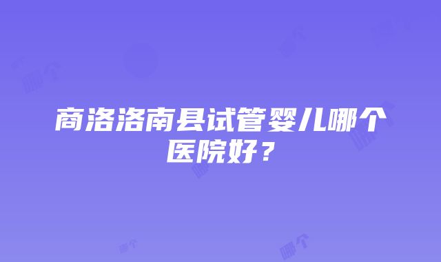 商洛洛南县试管婴儿哪个医院好？