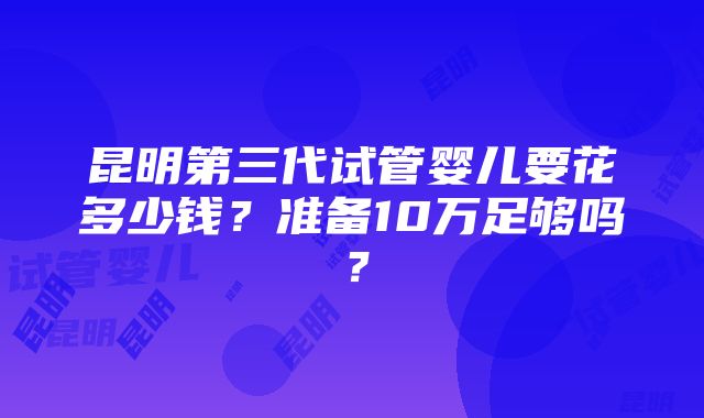 昆明第三代试管婴儿要花多少钱？准备10万足够吗？