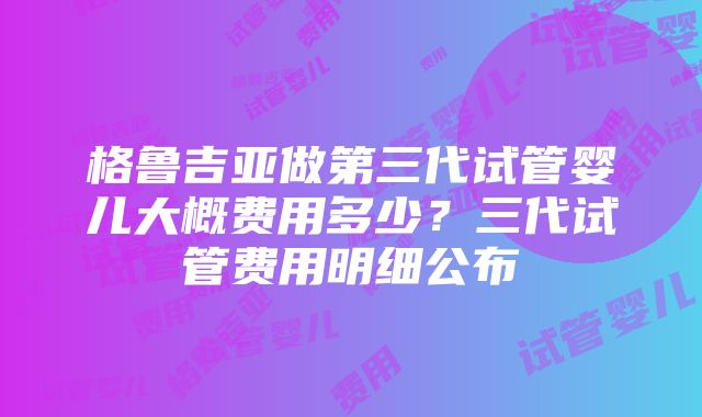 格鲁吉亚做第三代试管婴儿大概费用多少？三代试管费用明细公布