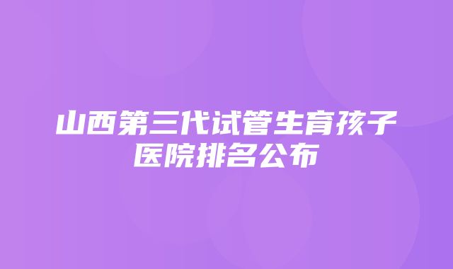 山西第三代试管生育孩子医院排名公布