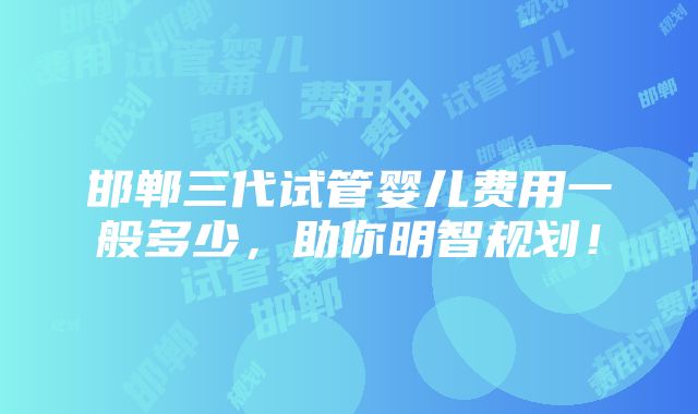 邯郸三代试管婴儿费用一般多少，助你明智规划！